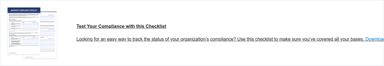 Nonprofit Compliance Checklist Is your organization on track to meet its regulatory requirements?
                 Use this  checklist to track the status of your compliance.Download now.