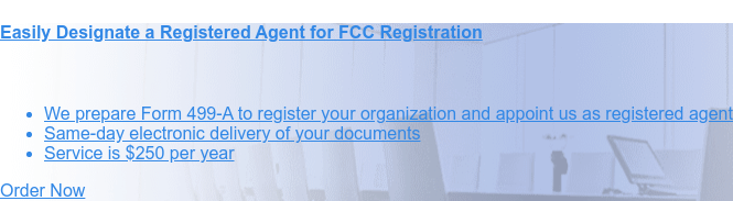 Easily designate a registered agent for FCC registration    * We prepare Form 499-A to register your organization and appoint us as  registered agent   * Same-day electronic delivery of your documents   * Service is $250 per year Order Now
