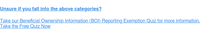 Unsure if you fall into the above categories? Take our Beneficial Ownership Information (BOI) Reporting Exemption Quiz for  more information. Take the Free Quiz Now
