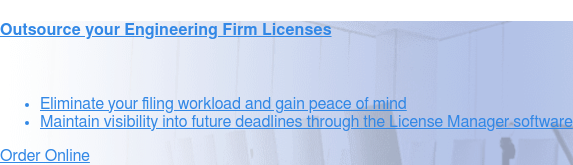 Outsource your Engineering Firm Licenses    * Eliminate your filing workload and gain peace
                 of mind   * Maintain visibility into future deadlines through the License Manager  software   *
                 Simple package pricing from $500 to $2,000 per license, plus filing fees  Order Online