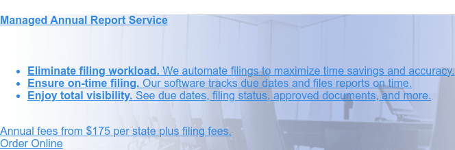 Managed Annual Report Service * Eliminate filing workload. We automate filings to maximize
time savings and accuracy. * Ensure on-time filing. Our software tracks due dates and files reports
on time. * Enjoy total visibility. Entity Manager software affords you control over entity data.
Annual fees from $100 to $175 per state plus filing fees. Order Online