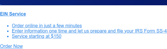    EIN Service   * Order online in just a few minutes   * Enter information one time and let us prepare and file your IRS Form SS-4   * Service starting at $150 Order Now
