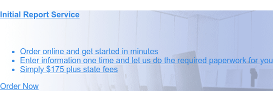 Initial Report Service    * Order online and get started in minutes   * Enter information one
                 time and let us do the required paperwork for you   * Starting at $175 plus state fees Order Now
