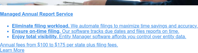    Managed Annual Report Service  Stay compliant with our managed annual report service.
                 * Full-service management of your annual report filings   * Tracking of due dates to meet all filing
                 deadlines   * Advanced software provides accurate and insightful reporting Order Online  Or call
                 1-888-995-5895