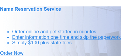 Name Reservation Service    * Order online and get started in minutes   * Enter information one
                 time and skip the paperwork   * Starting at $100 plus state fees Order Now