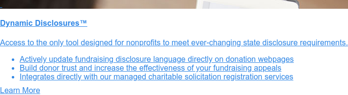    Charitable Solicitation Disclosure Statement Service  Registered nonprofits must include
                 disclosure statements on their written  solicitation materials. With our customized service, your
                 organization can:   * Meet ever-changing requirements of 25 states with confidence   * Build donor
                 trust in your mission and impact   * Improve the credibility and effectiveness of your fundraising
                 appeals  Contact Us