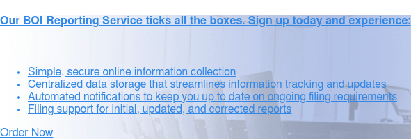 Our BOI Reporting Service ticks all the boxes. Sign up today and experience:    * Simple, secure
                 online information collection   * Centralized data storage that streamlines information tracking and
                 updates   * Automated notifications to keep you up to date on ongoing filing  requirements   * Filing
                 support for initial, updated, and corrected reports Order Now