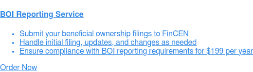    BOI Reporting Service   * Submit your beneficial ownership filings to FinCEN   * Handle initial filing, updates, and changes as needed   * Ensure compliance with BOI reporting requirements for $149 per year Order  Now